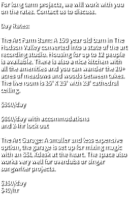 For long term projects, we will work with you on the rates. Contact us to discuss. Day Rates: The Art Farm Barn: A 150 year old barn in The Hudson Valley converted into a state of the art recording studio. Housing for up to 12 people is available. There is also a nice kitchen with all the amenities and you can wander the 20+ acres of meadows and woods between takes. The live room is 35’ X 25’ with 28’ cathedral ceiling. $500/day $600/day with accommodations and 24hr lock out The Art Garage: A smaller and less expensive option, the garage is set up for mixing magic with an SSL Xdesk at the heart. The space also works very well for overdubs or singer songwriter projects. $350/day $40/hr 