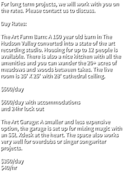 For long term projects, we will work with you on the rates. Please contact us to discuss. Day Rates: The Art Farm Barn: A 150 year old barn in The Hudson Valley converted into a state of the art recording studio. Housing for up to 12 people is available. There is also a nice kitchen with all the amenities and you can wander the 20+ acres of meadows and woods between takes. The live room is 35’ X 25’ with 28’ cathedral ceiling. $500/day $600/day with accommodations and 24hr lock out The Art Garage: A smaller and less expensive option, the garage is set up for mixing magic with an SSL Xdesk at the heart. The space also works very well for overdubs or singer songwriter projects. $350/day $40/hr 