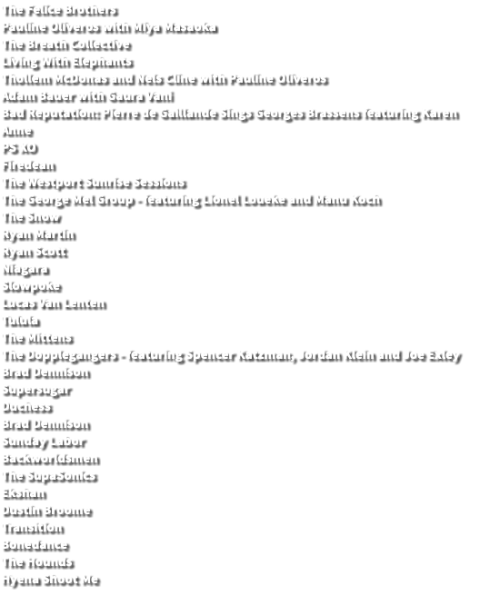 The Felice Brothers Pauline Oliveros with Miya Masaoka The Breath Collective Living With Elephants Thollem McDonas and Nels Cline with Pauline Oliveros Adam Bauer with Gaura Vani Bad Reputation: Pierre de Gaillande Sings Georges Brassens featuring Karen Anne PS XO Firedean The Westport Sunrise Sessions The George Mel Group - featuring Lionel Loueke and Manu Koch The Snow Ryan Martin Ryan Scott Niagara Slowpoke Lucas Van Lenten Tulula The Mittens The Dopplegangers - featuring Spencer Katzman, Jordan Klein and Joe Exley Brad Dennison Supersugar Duchess Brad Dennison Sunday Labor Backworldsmen The SupaSonics Ekshan Dustin Broome Transition Bonedance The Hounds Hyena Shoot Me 